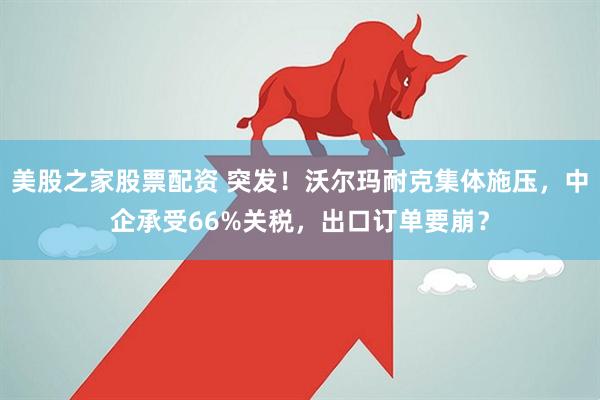 美股之家股票配资 突发！沃尔玛耐克集体施压，中企承受66%关税，出口订单要崩？
