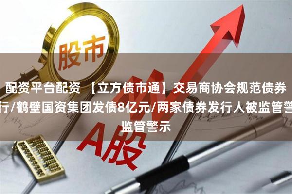 配资平台配资 【立方债市通】交易商协会规范债券发行/鹤壁国资集团发债8亿元/两家债券发行人被监管警示