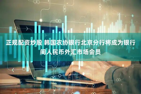 正规配资炒股 韩国农协银行北京分行将成为银行间人民币外汇市场会员