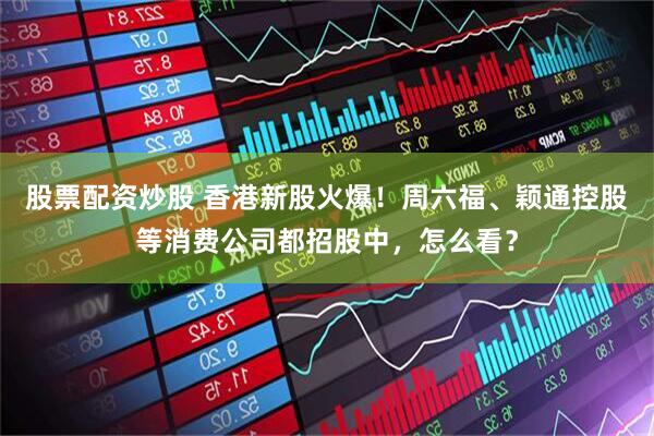 股票配资炒股 香港新股火爆！周六福、颖通控股等消费公司都招股中，怎么看？