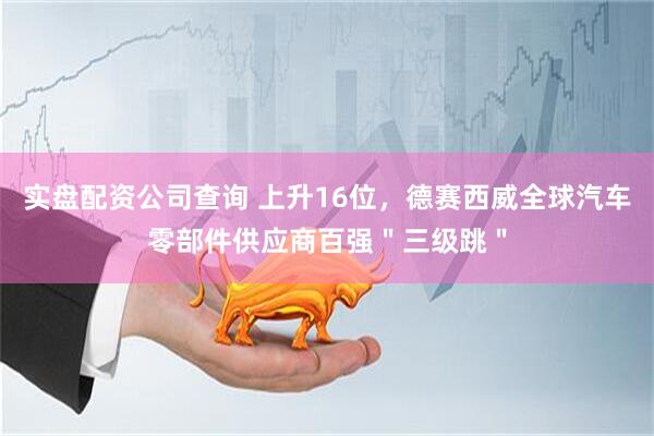 实盘配资公司查询 上升16位，德赛西威全球汽车零部件供应商百强＂三级跳＂