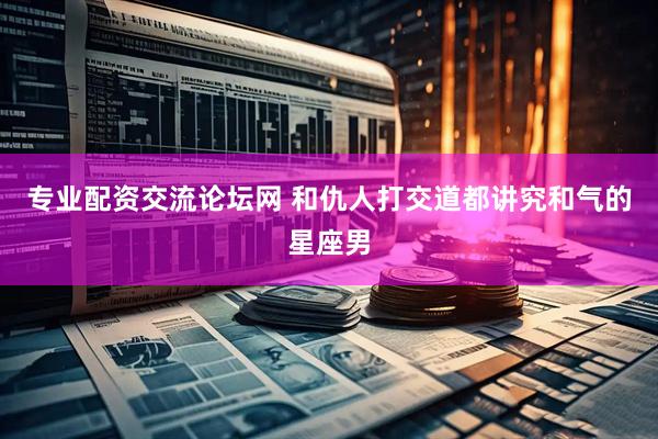 专业配资交流论坛网 和仇人打交道都讲究和气的星座男