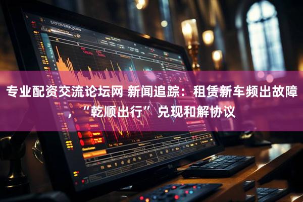 专业配资交流论坛网 新闻追踪：租赁新车频出故障，“乾顺出行” 兑现和解协议