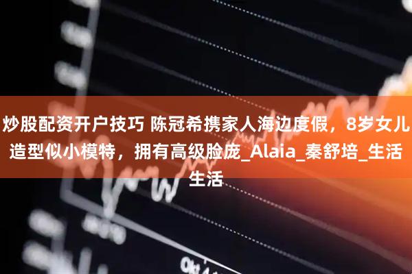 炒股配资开户技巧 陈冠希携家人海边度假，8岁女儿造型似小模特，拥有高级脸庞_Alaia_秦舒培_生活