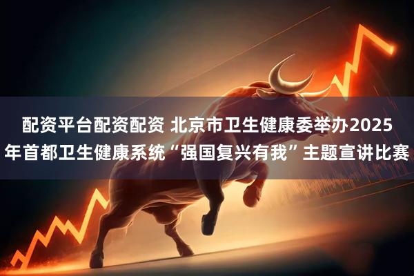 配资平台配资配资 北京市卫生健康委举办2025年首都卫生健康系统“强国复兴有我”主题宣讲比赛