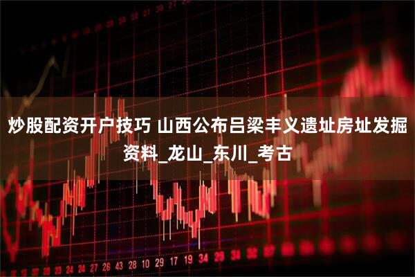 炒股配资开户技巧 山西公布吕梁丰义遗址房址发掘资料_龙山_东川_考古