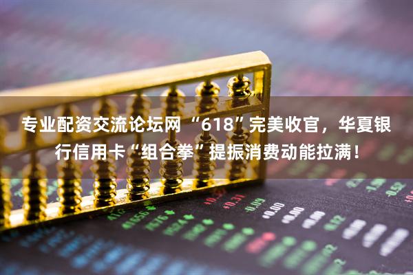 专业配资交流论坛网 “618”完美收官，华夏银行信用卡“组合拳”提振消费动能拉满！