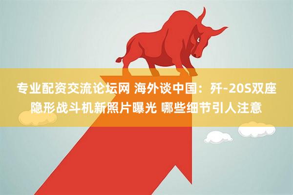 专业配资交流论坛网 海外谈中国：歼-20S双座隐形战斗机新照片曝光 哪些细节引人注意