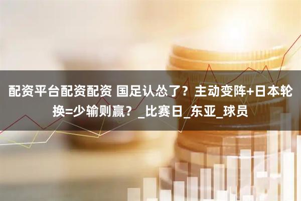 配资平台配资配资 国足认怂了？主动变阵+日本轮换=少输则赢？_比赛日_东亚_球员