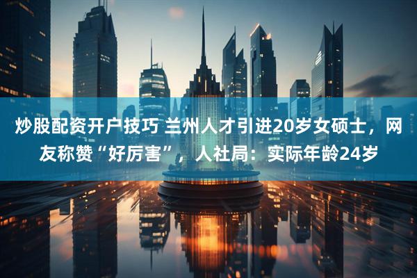 炒股配资开户技巧 兰州人才引进20岁女硕士，网友称赞“好厉害”，人社局：实际年龄24岁