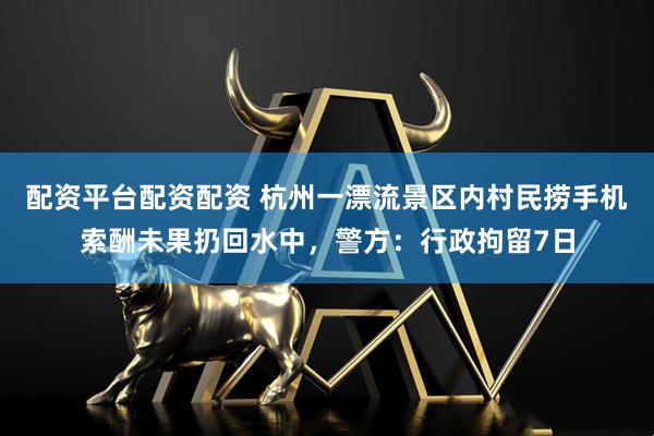 配资平台配资配资 杭州一漂流景区内村民捞手机索酬未果扔回水中，警方：行政拘留7日