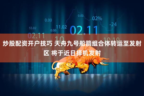 炒股配资开户技巧 天舟九号船箭组合体转运至发射区 将于近日择机发射