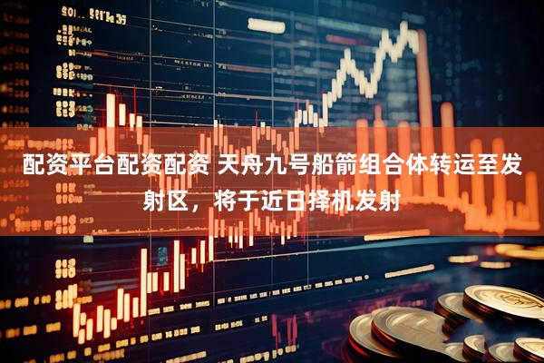 配资平台配资配资 天舟九号船箭组合体转运至发射区，将于近日择机发射