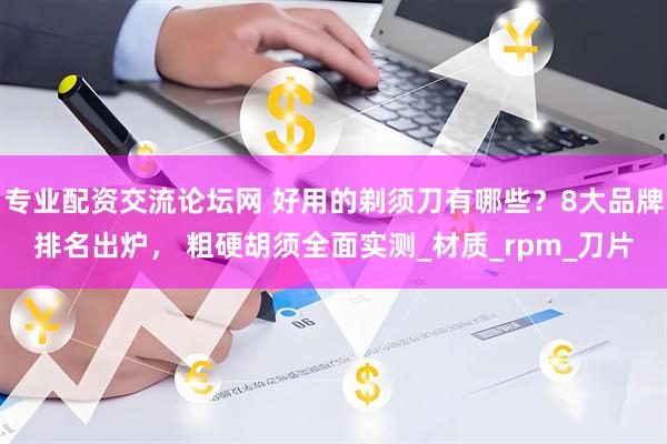 专业配资交流论坛网 好用的剃须刀有哪些？8大品牌排名出炉， 粗硬胡须全面实测_材质_rpm_刀片