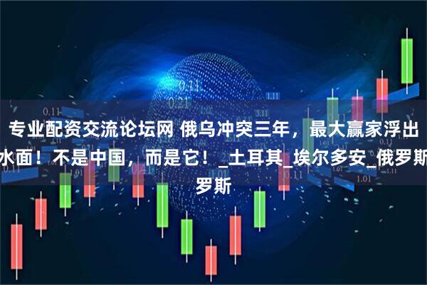 专业配资交流论坛网 俄乌冲突三年，最大赢家浮出水面！不是中国，而是它！_土耳其_埃尔多安_俄罗斯