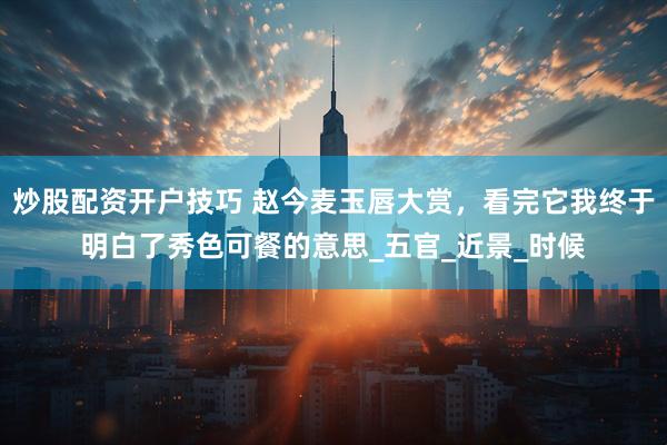 炒股配资开户技巧 赵今麦玉唇大赏，看完它我终于明白了秀色可餐的意思_五官_近景_时候