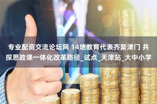 专业配资交流论坛网 14地教育代表齐聚津门 共探思政课一体化改革路径_试点_天津站_大中小学
