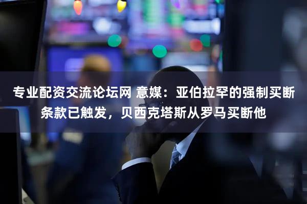 专业配资交流论坛网 意媒：亚伯拉罕的强制买断条款已触发，贝西克塔斯从罗马买断他