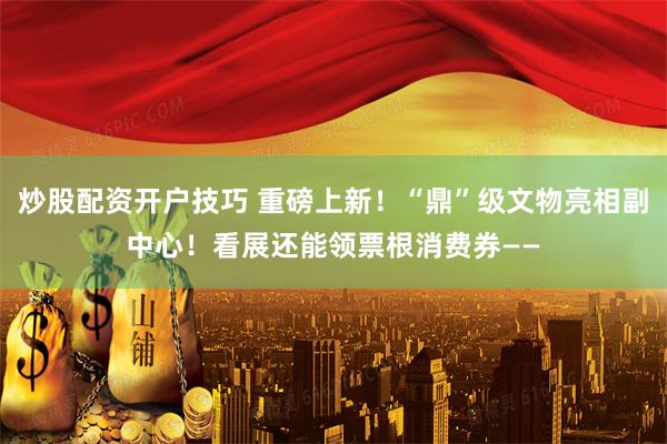 炒股配资开户技巧 重磅上新！“鼎”级文物亮相副中心！看展还能领票根消费券——