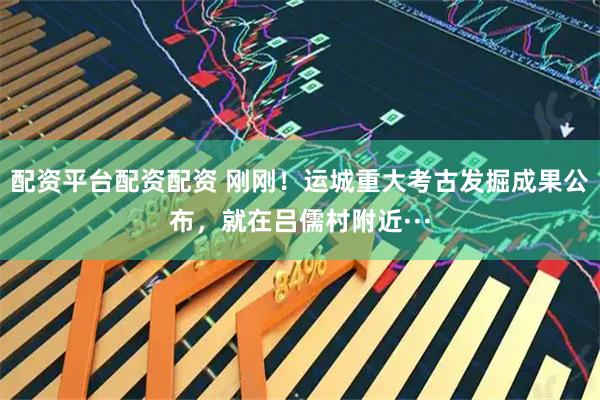 配资平台配资配资 刚刚！运城重大考古发掘成果公布，就在吕儒村附近···