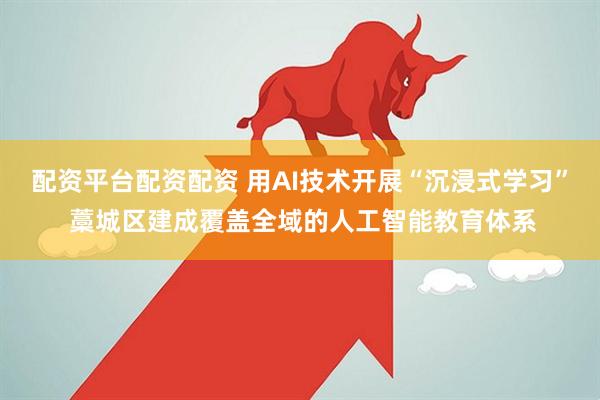 配资平台配资配资 用AI技术开展“沉浸式学习” 藁城区建成覆盖全域的人工智能教育体系