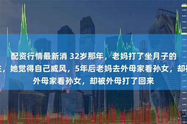 配资行情最新消 32岁那年，老妈打了坐月子的内人，我没拦住，她觉得自己威风，5年后老妈去外母家看孙女，却被外母打了回来