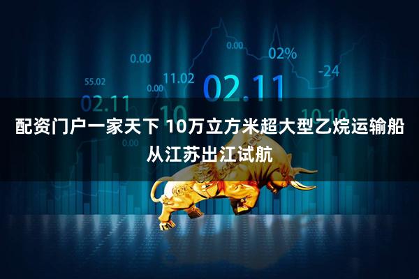 配资门户一家天下 10万立方米超大型乙烷运输船从江苏出江试航