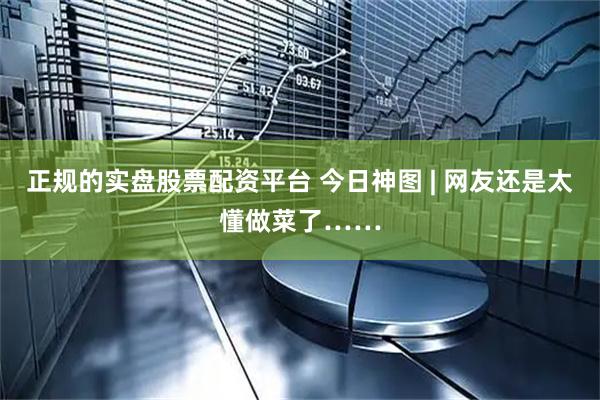正规的实盘股票配资平台 今日神图 | 网友还是太懂做菜了……