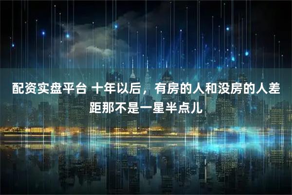 配资实盘平台 十年以后，有房的人和没房的人差距那不是一星半点儿