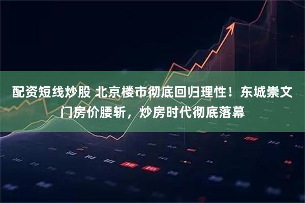 配资短线炒股 北京楼市彻底回归理性！东城崇文门房价腰斩，炒房时代彻底落幕