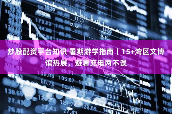 炒股配资平台知识 暑期游学指南|15+湾区文博馆热展,避暑充电两不误