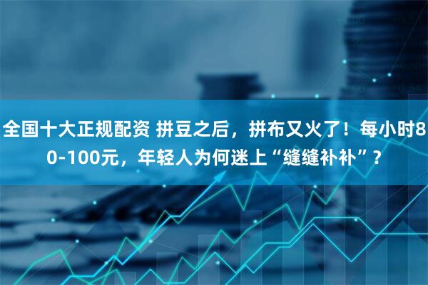 全国十大正规配资 拼豆之后，拼布又火了！每小时80-100元，年轻人为何迷上“缝缝补补”？