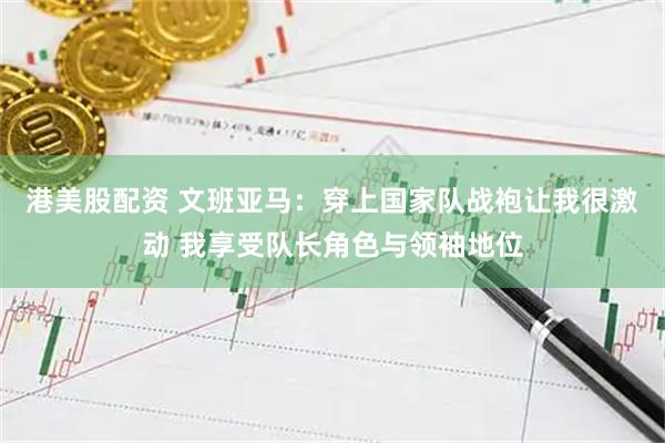 港美股配资 文班亚马：穿上国家队战袍让我很激动 我享受队长角色与领袖地位
