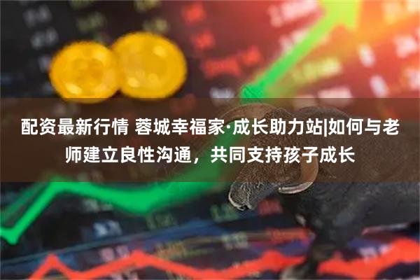配资最新行情 蓉城幸福家·成长助力站|如何与老师建立良性沟通，共同支持孩子成长