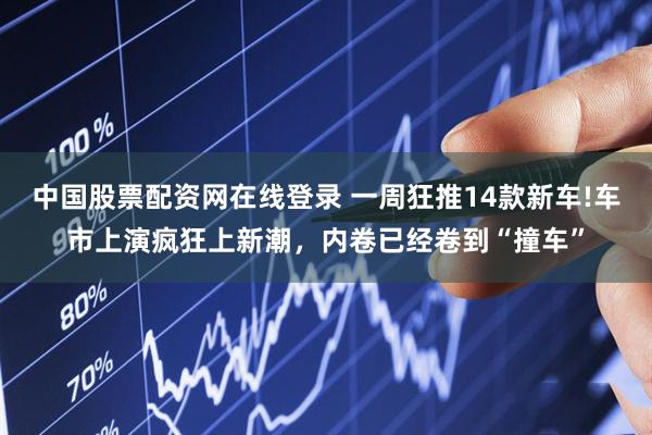 中国股票配资网在线登录 一周狂推14款新车!车市上演疯狂上新潮，内卷已经卷到“撞车”