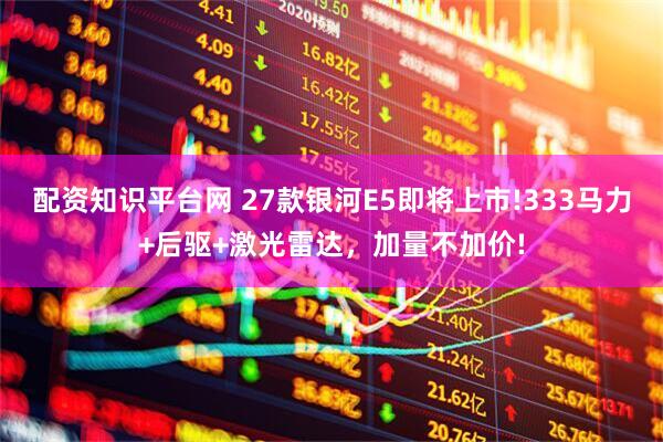 配资知识平台网 27款银河E5即将上市!333马力+后驱+激光雷达，加量不加价!