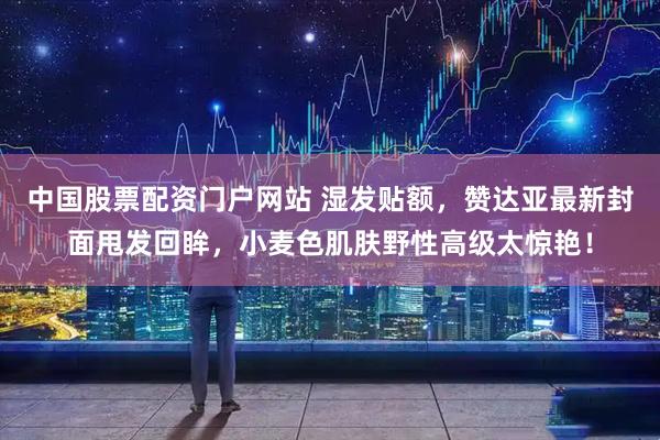 中国股票配资门户网站 湿发贴额，赞达亚最新封面甩发回眸，小麦色肌肤野性高级太惊艳！