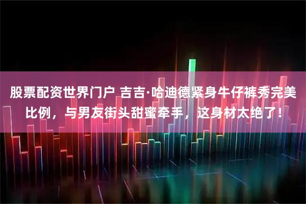 股票配资世界门户 吉吉·哈迪德紧身牛仔裤秀完美比例，与男友街头甜蜜牵手，这身材太绝了！