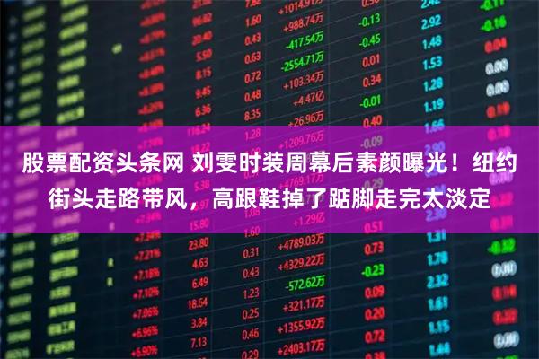 股票配资头条网 刘雯时装周幕后素颜曝光！纽约街头走路带风，高跟鞋掉了踮脚走完太淡定