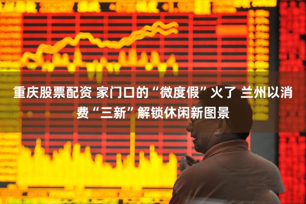 重庆股票配资 家门口的“微度假”火了 兰州以消费“三新”解锁休闲新图景