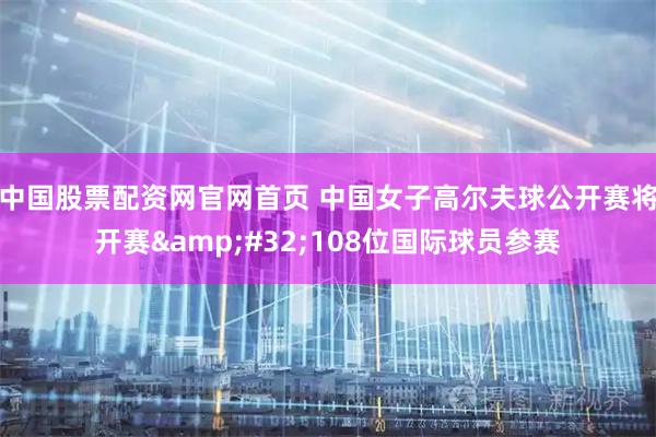 中国股票配资网官网首页 中国女子高尔夫球公开赛将开赛 108位国际球员参赛