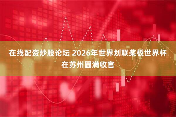 在线配资炒股论坛 2026年世界划联桨板世界杯在苏州圆满收官
