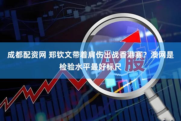 成都配资网 郑钦文带着肩伤出战香港赛？澳网是检验水平最好标尺